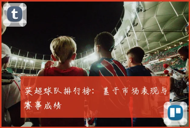 英超球队排行榜：基于市场表现与赛事成绩