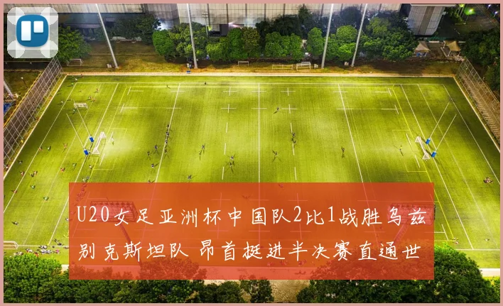 U20女足亚洲杯中国队2比1战胜乌兹别克斯坦队 昂首挺进半决赛直通世界杯