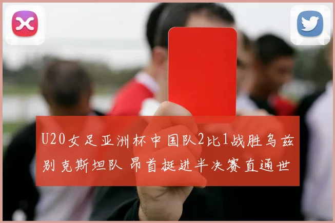 U20女足亚洲杯中国队2比1战胜乌兹别克斯坦队 昂首挺进半决赛直通世界杯